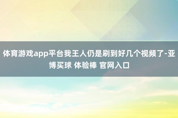 体育游戏app平台我王人仍是刷到好几个视频了-亚博买球 体验棒 官网入口