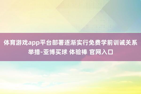 体育游戏app平台部署逐渐实行免费学前训诫关系举措-亚博买球 体验棒 官网入口