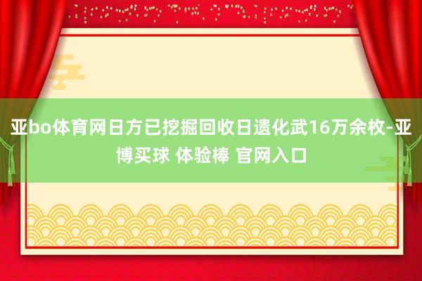 亚bo体育网日方已挖掘回收日遗化武16万余枚-亚博买球 体验棒 官网入口