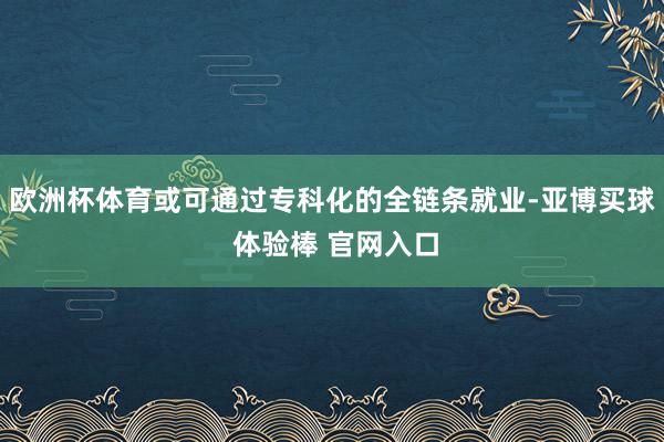 欧洲杯体育或可通过专科化的全链条就业-亚博买球 体验棒 官网入口