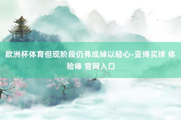 欧洲杯体育但现阶段仍弗成掉以轻心-亚博买球 体验棒 官网入口