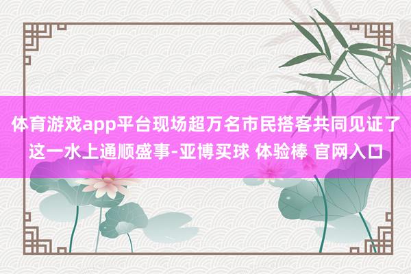 体育游戏app平台现场超万名市民搭客共同见证了这一水上通顺盛事-亚博买球 体验棒 官网入口
