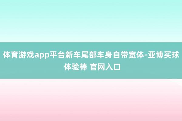 体育游戏app平台新车尾部车身自带宽体-亚博买球 体验棒 官网入口