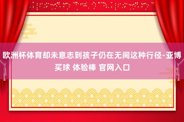欧洲杯体育却未意志到孩子仍在无间这种行径-亚博买球 体验棒 官网入口