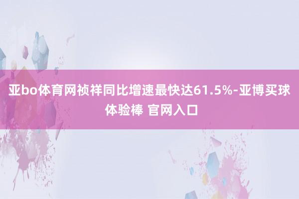 亚bo体育网祯祥同比增速最快达61.5%-亚博买球 体验棒 官网入口