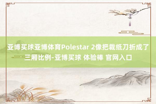 亚博买球亚博体育Polestar 2像把裁纸刀折成了三厢比例-亚博买球 体验棒 官网入口