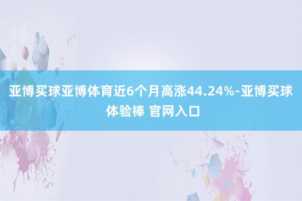 亚博买球亚博体育近6个月高涨44.24%-亚博买球 体验棒 官网入口