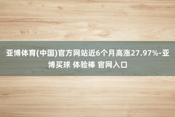 亚博体育(中国)官方网站近6个月高涨27.97%-亚博买球 体验棒 官网入口