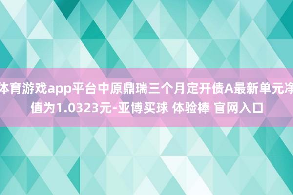 体育游戏app平台中原鼎瑞三个月定开债A最新单元净值为1.0323元-亚博买球 体验棒 官网入口