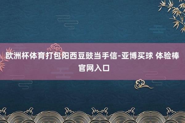 欧洲杯体育打包阳西豆豉当手信-亚博买球 体验棒 官网入口