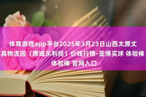 体育游戏app平台2025年3月23日山西太原丈子头农家具物流园（原城东利民）价钱行情-亚博买球 体验棒 官网入口