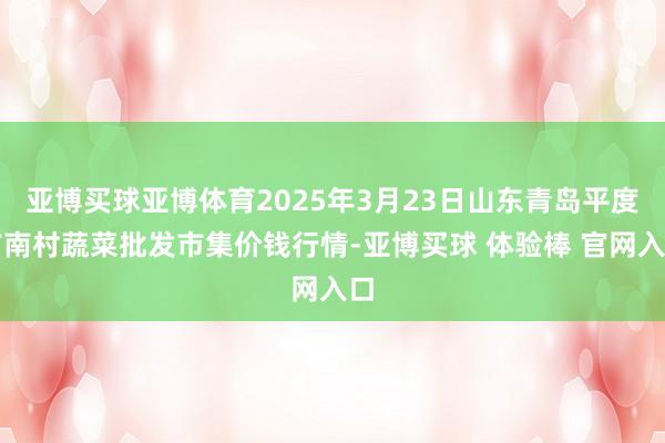 亚博买球亚博体育2025年3月23日山东青岛平度市南村蔬菜批发市集价钱行情-亚博买球 体验棒 官网入口