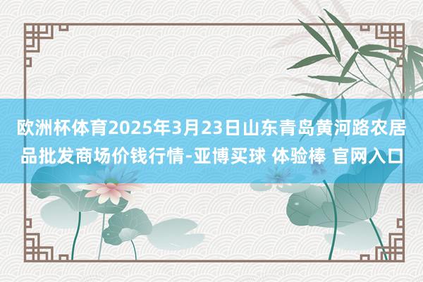 欧洲杯体育2025年3月23日山东青岛黄河路农居品批发商场价钱行情-亚博买球 体验棒 官网入口