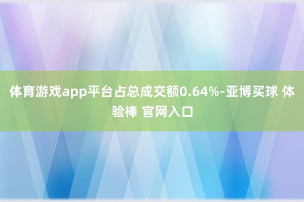 体育游戏app平台占总成交额0.64%-亚博买球 体验棒 官网入口