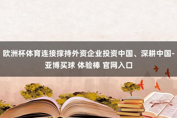 欧洲杯体育连接撑持外资企业投资中国、深耕中国-亚博买球 体验棒 官网入口