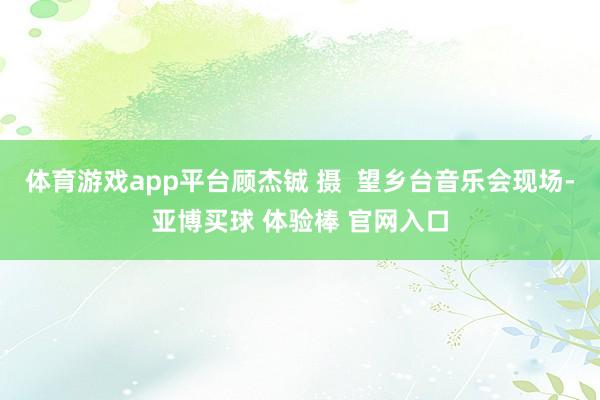 体育游戏app平台顾杰铖 摄  望乡台音乐会现场-亚博买球 体验棒 官网入口