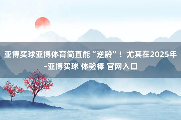 亚博买球亚博体育简直能“逆龄”！尤其在2025年-亚博买球 体验棒 官网入口