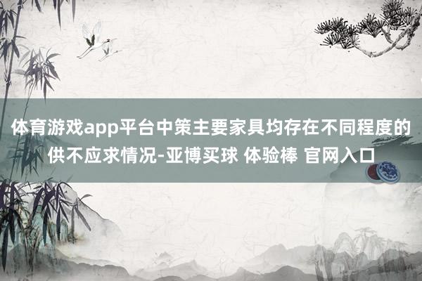 体育游戏app平台中策主要家具均存在不同程度的供不应求情况-亚博买球 体验棒 官网入口