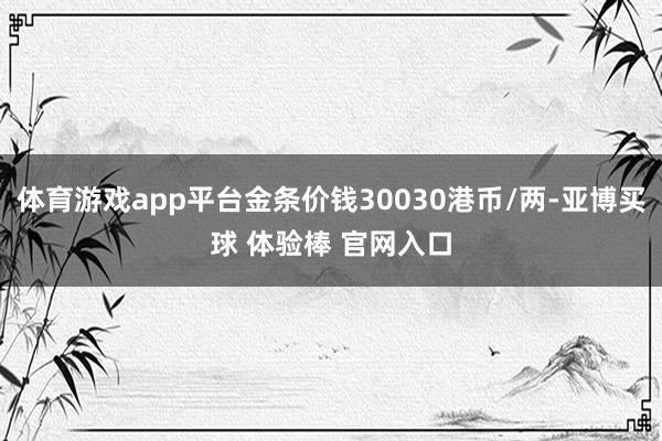 体育游戏app平台金条价钱30030港币/两-亚博买球 体验棒 官网入口