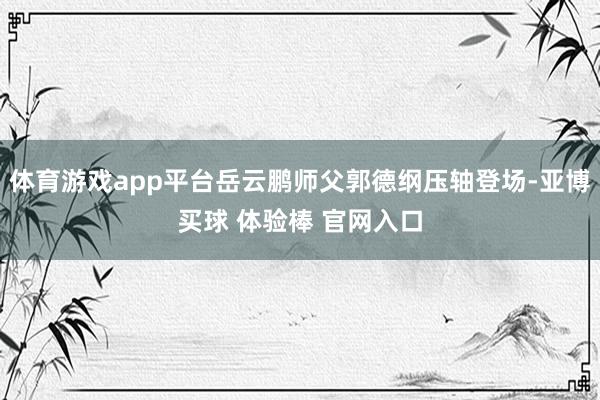 体育游戏app平台岳云鹏师父郭德纲压轴登场-亚博买球 体验棒 官网入口