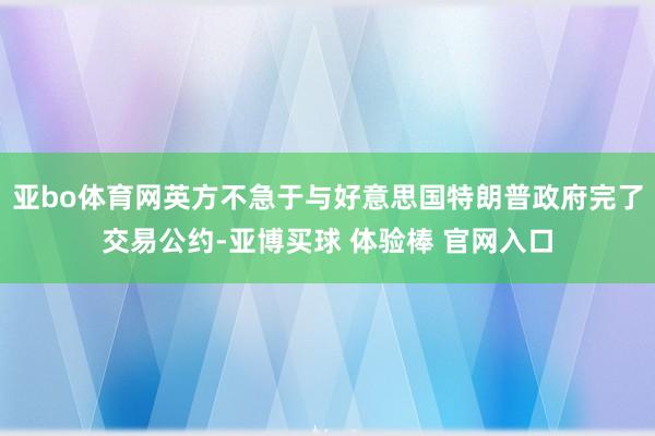 亚bo体育网英方不急于与好意思国特朗普政府完了交易公约-亚博买球 体验棒 官网入口