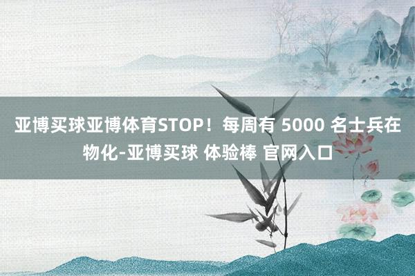 亚博买球亚博体育STOP！每周有 5000 名士兵在物化-亚博买球 体验棒 官网入口