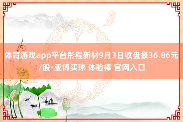 体育游戏app平台彤程新材9月3日收盘报36.86元/股-亚博买球 体验棒 官网入口
