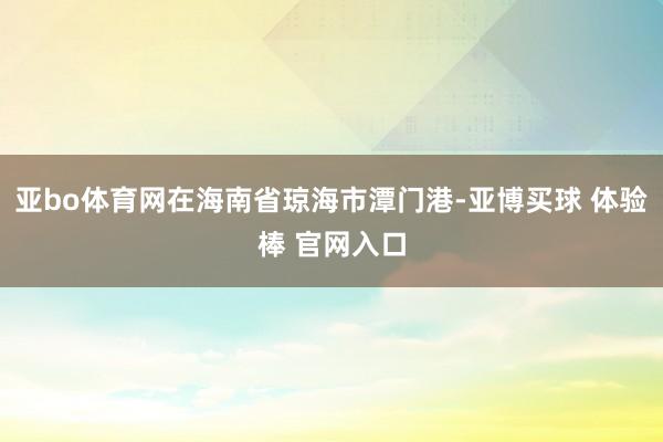 亚bo体育网在海南省琼海市潭门港-亚博买球 体验棒 官网入口