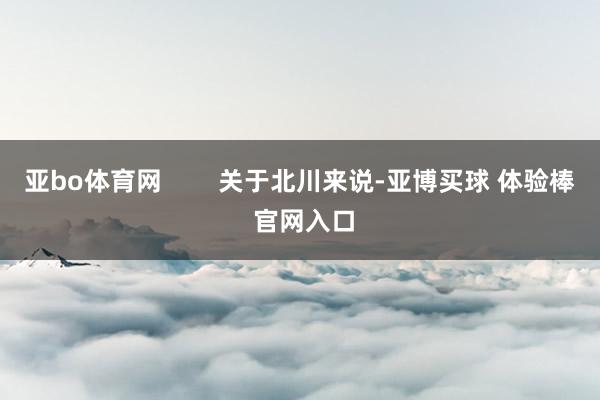 亚bo体育网        关于北川来说-亚博买球 体验棒 官网入口