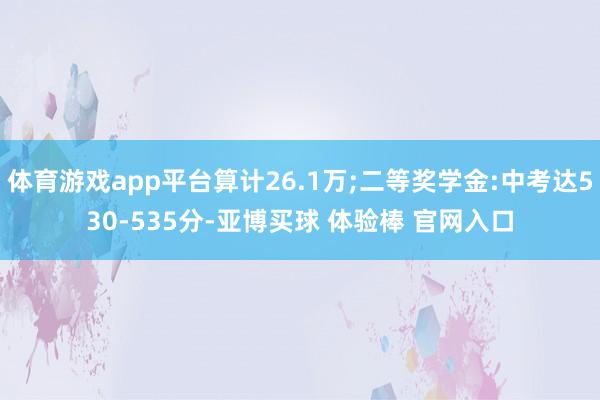 体育游戏app平台算计26.1万;二等奖学金:中考达530-535分-亚博买球 体验棒 官网入口