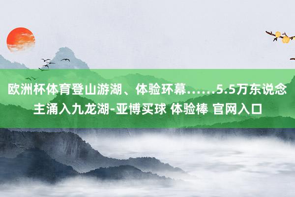 欧洲杯体育登山游湖、体验环幕……5.5万东说念主涌入九龙湖-亚博买球 体验棒 官网入口