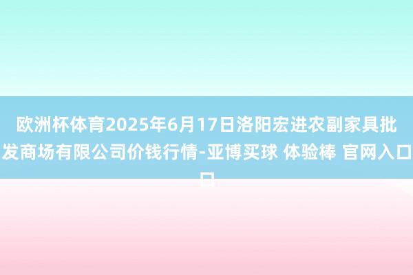欧洲杯体育2025年6月17日洛阳宏进农副家具批发商场有限公司价钱行情-亚博买球 体验棒 官网入口