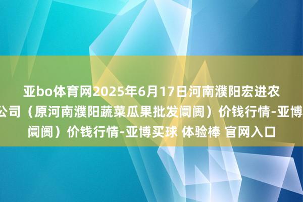 亚bo体育网2025年6月17日河南濮阳宏进农副家具批发阛阓有限公司（原河南濮阳蔬菜瓜果批发阛阓）价钱行情-亚博买球 体验棒 官网入口