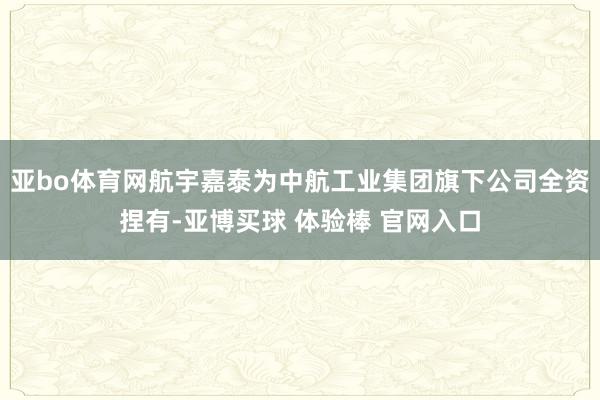 亚bo体育网航宇嘉泰为中航工业集团旗下公司全资捏有-亚博买球 体验棒 官网入口