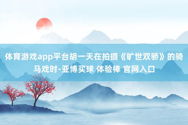 体育游戏app平台胡一天在拍摄《旷世双骄》的骑马戏时-亚博买球 体验棒 官网入口