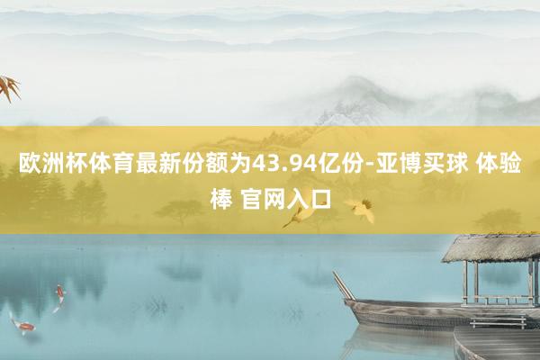 欧洲杯体育最新份额为43.94亿份-亚博买球 体验棒 官网入口