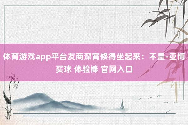 体育游戏app平台友商深宵倏得坐起来：不是-亚博买球 体验棒 官网入口
