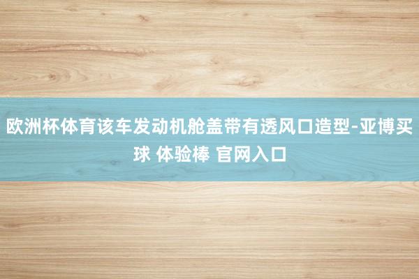 欧洲杯体育该车发动机舱盖带有透风口造型-亚博买球 体验棒 官网入口