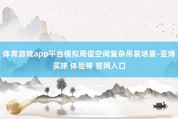 体育游戏app平台模拟局促空间复杂吊装场景-亚博买球 体验棒 官网入口