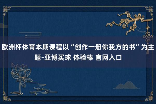 欧洲杯体育本期课程以“创作一册你我方的书”为主题-亚博买球 体验棒 官网入口