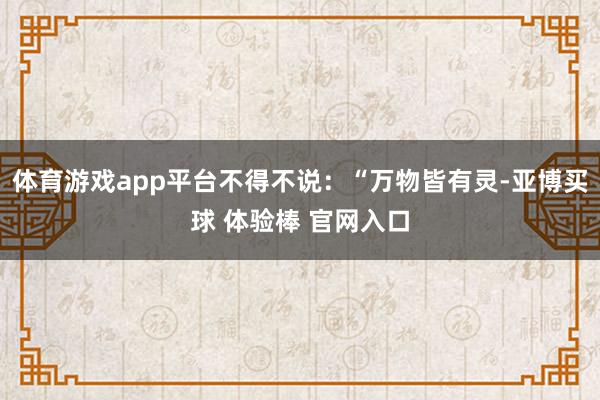 体育游戏app平台不得不说：“万物皆有灵-亚博买球 体验棒 官网入口