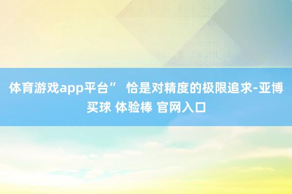 体育游戏app平台”  恰是对精度的极限追求-亚博买球 体验棒 官网入口