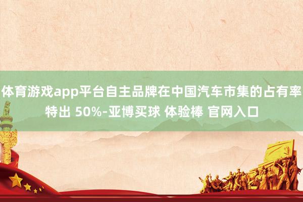 体育游戏app平台自主品牌在中国汽车市集的占有率特出 50%-亚博买球 体验棒 官网入口