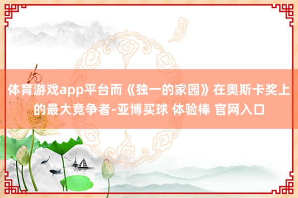 体育游戏app平台而《独一的家园》在奥斯卡奖上的最大竞争者-亚博买球 体验棒 官网入口