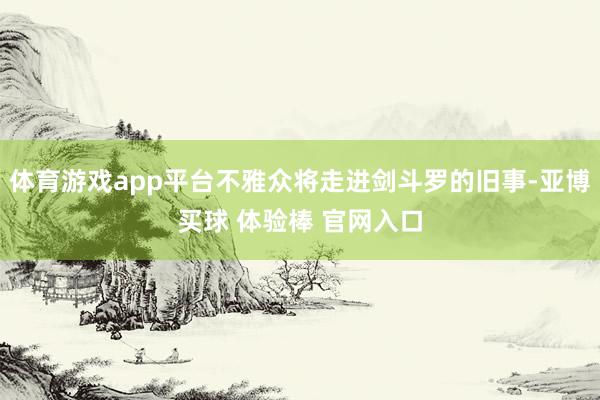 体育游戏app平台不雅众将走进剑斗罗的旧事-亚博买球 体验棒 官网入口
