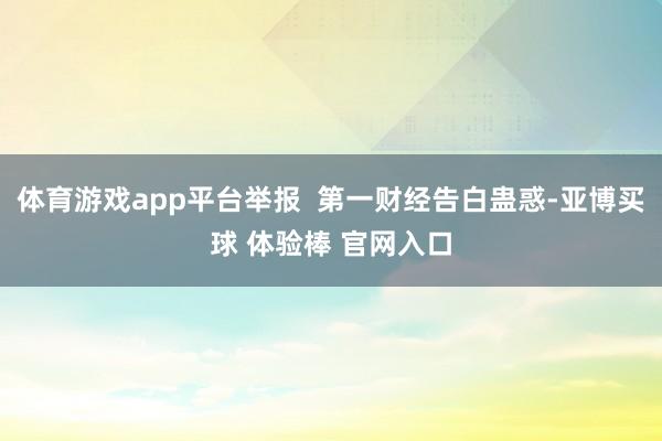体育游戏app平台举报  第一财经告白蛊惑-亚博买球 体验棒 官网入口