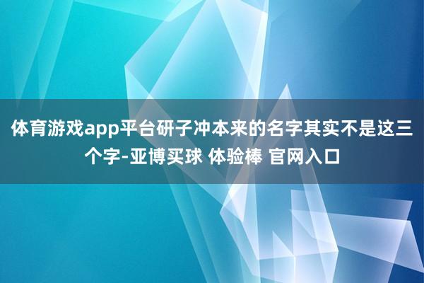 体育游戏app平台研子冲本来的名字其实不是这三个字-亚博买球 体验棒 官网入口
