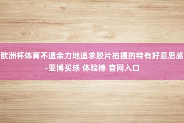 欧洲杯体育不遗余力地追求胶片拍摄的特有好意思感-亚博买球 体验棒 官网入口