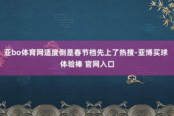 亚bo体育网适度倒是春节档先上了热搜-亚博买球 体验棒 官网入口