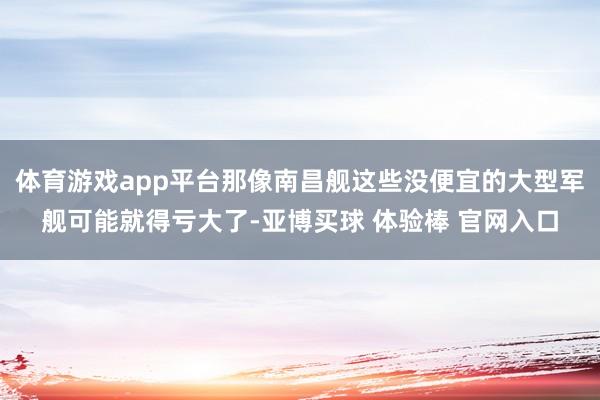 体育游戏app平台那像南昌舰这些没便宜的大型军舰可能就得亏大了-亚博买球 体验棒 官网入口